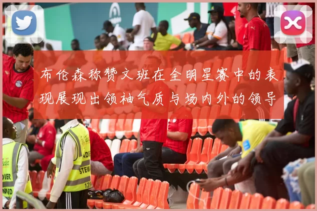 布伦森称赞文班在全明星赛中的表现展现出领袖气质与场内外的领导力