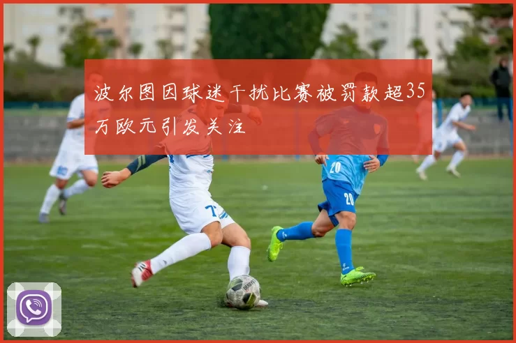 波尔图因球迷干扰比赛被罚款超35万欧元引发关注