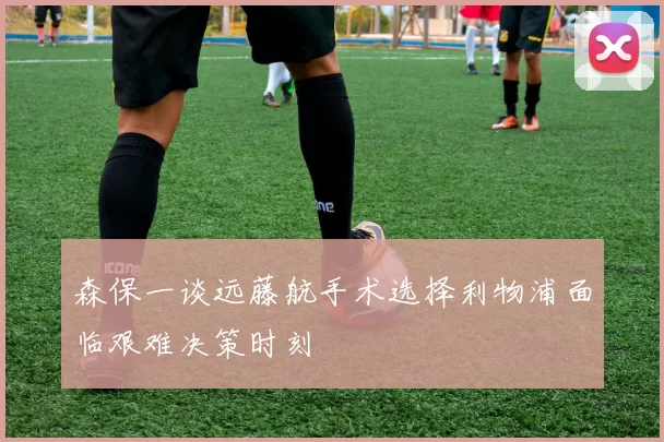 森保一谈远藤航手术选择利物浦面临艰难决策时刻