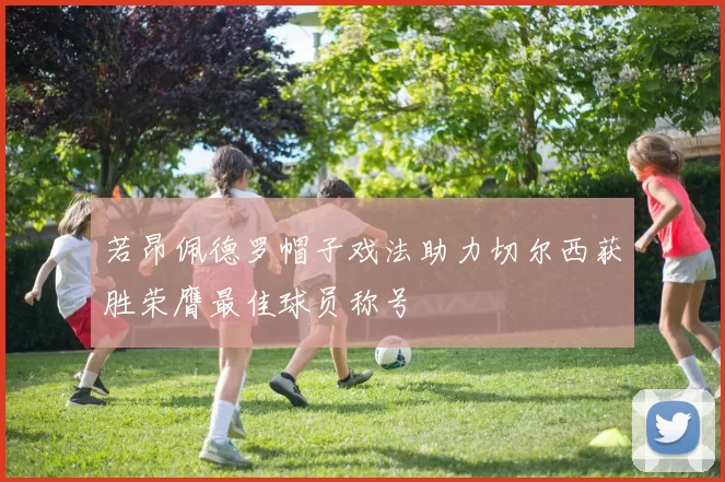 若昂佩德罗帽子戏法助力切尔西获胜荣膺最佳球员称号