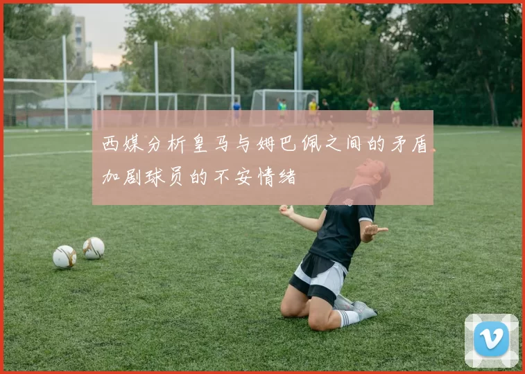 西媒分析皇马与姆巴佩之间的矛盾加剧球员的不安情绪