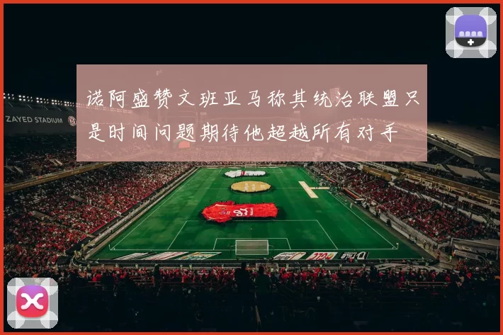 诺阿盛赞文班亚马称其统治联盟只是时间问题期待他超越所有对手