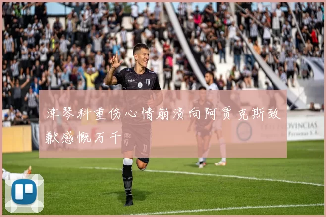 津琴科重伤心情崩溃向阿贾克斯致歉感慨万千