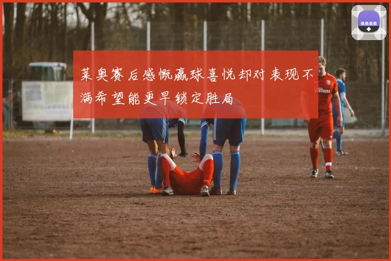 莱奥赛后感慨赢球喜悦却对表现不满希望能更早锁定胜局