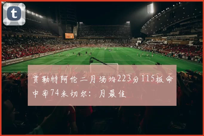 贾勒特阿伦二月场均223分115板命中率74米切尔：月最佳