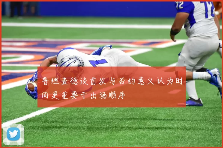 普理查德谈首发与否的意义认为时间更重要于出场顺序