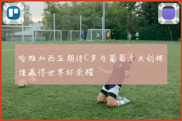 哈维加西亚期待C罗与葡萄牙共创辉煌赢得世界杯荣耀