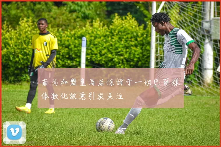 菲戈加盟皇马后惊讶于一切巴萨媒体激化敌意引发关注