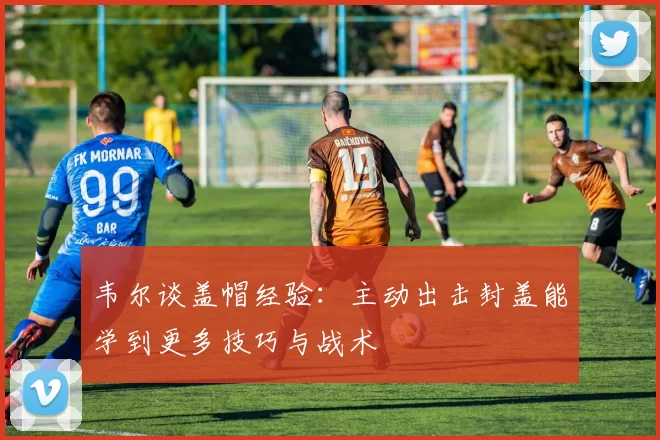 韦尔谈盖帽经验：主动出击封盖能学到更多技巧与战术