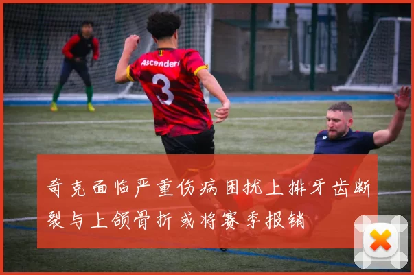 奇克面临严重伤病困扰上排牙齿断裂与上颌骨折或将赛季报销