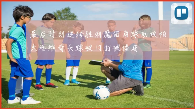 最后时刻逆转胜利魔笛角球助攻帕夫洛维奇头球破门打破僵局