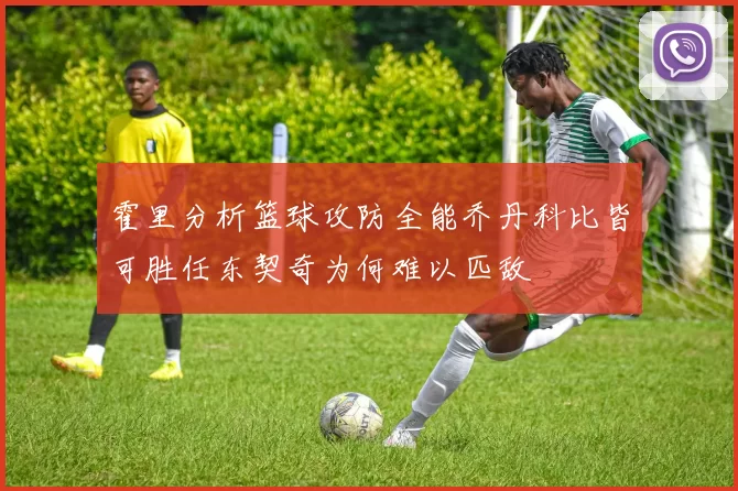 霍里分析篮球攻防全能乔丹科比皆可胜任东契奇为何难以匹敌